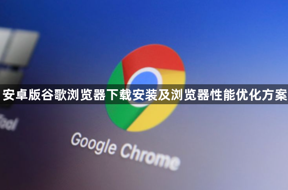 安卓版谷歌浏览器下载安装及浏览器性能优化方案1
