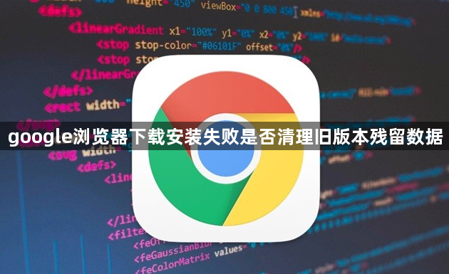 google浏览器下载安装失败是否清理旧版本残留数据1